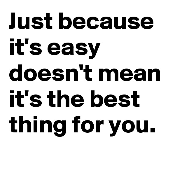 Just because it's easy doesn't mean it's the best thing for you.