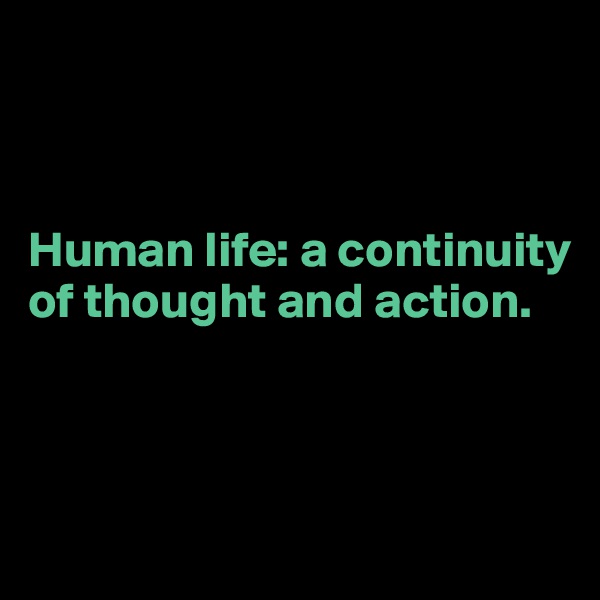 



Human life: a continuity of thought and action. 



