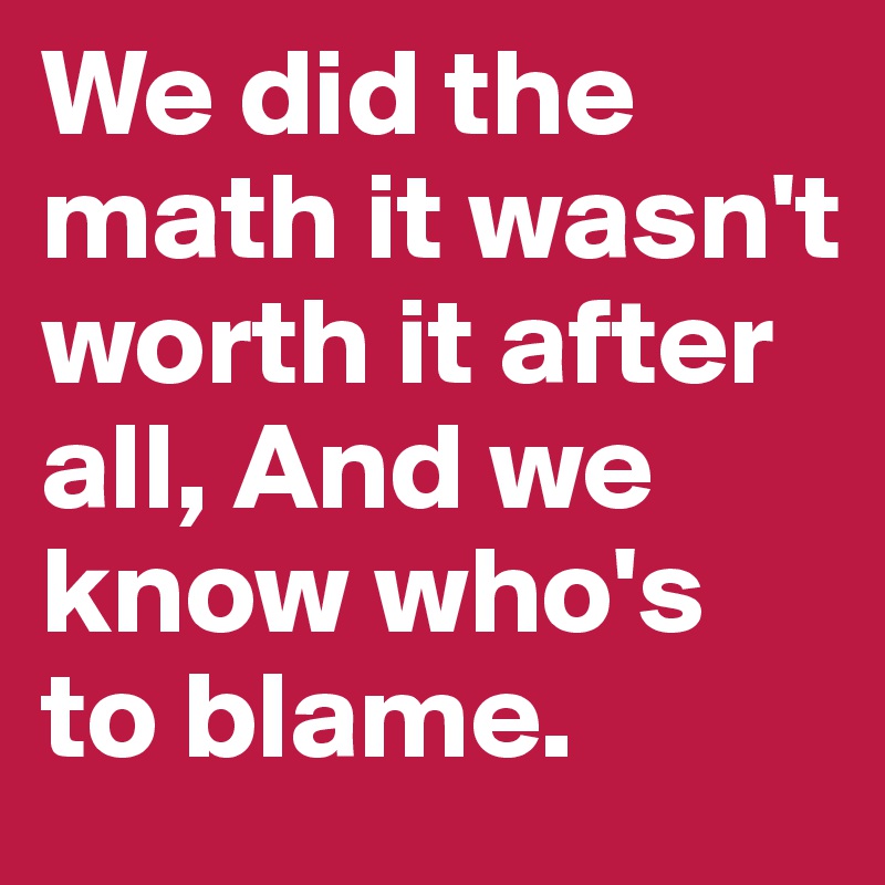 We did the math it wasn't worth it after all, And we know who's to blame.
