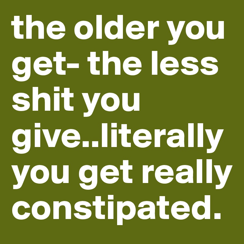 the older you get- the less shit you give..literally
you get really constipated.