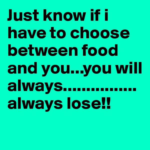 Just know if i have to choose between food and you...you will always................always lose!! 
