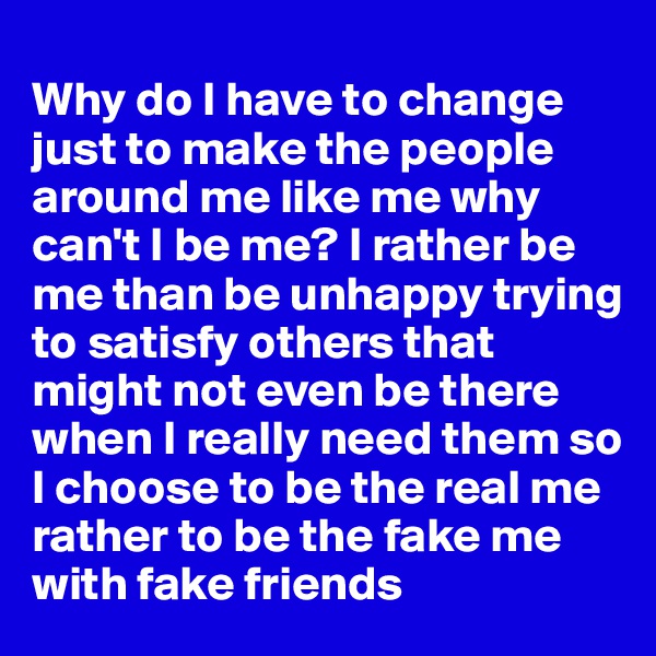 
Why do I have to change just to make the people around me like me why can't I be me? I rather be me than be unhappy trying to satisfy others that might not even be there when I really need them so I choose to be the real me rather to be the fake me with fake friends