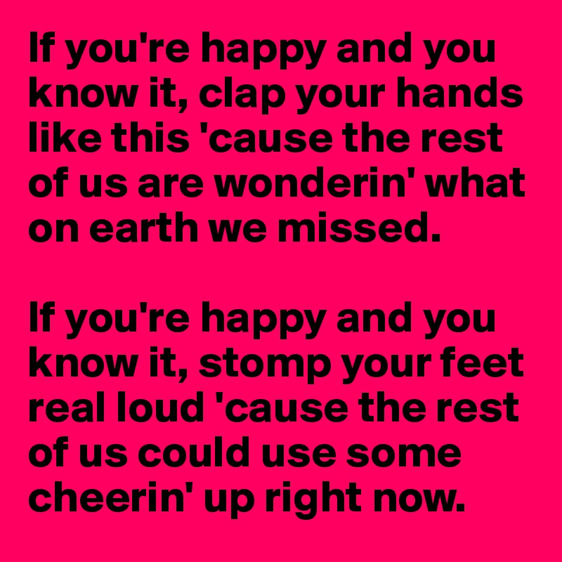 If you're happy and you know it, clap your hands like this 'cause the rest of us are wonderin' what on earth we missed. 

If you're happy and you know it, stomp your feet real loud 'cause the rest of us could use some cheerin' up right now. 