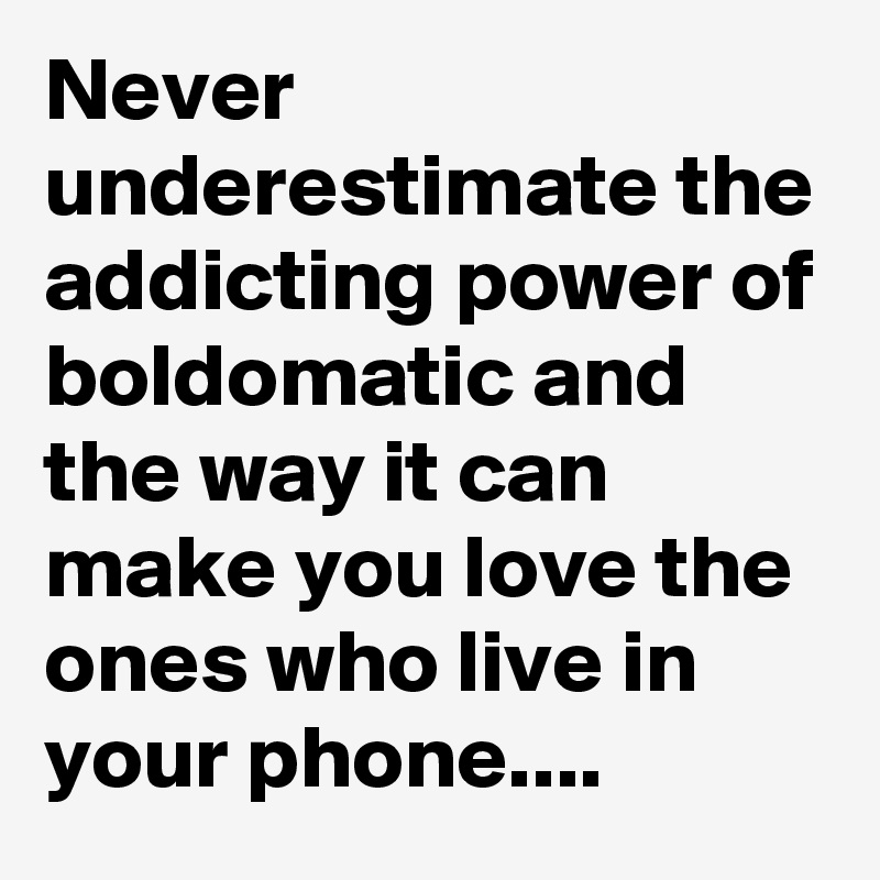 Never underestimate the addicting power of boldomatic and the way it can make you love the ones who live in your phone....