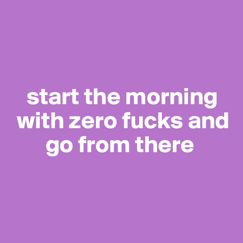 


   start the morning  
 with zero fucks and 
       go from there


