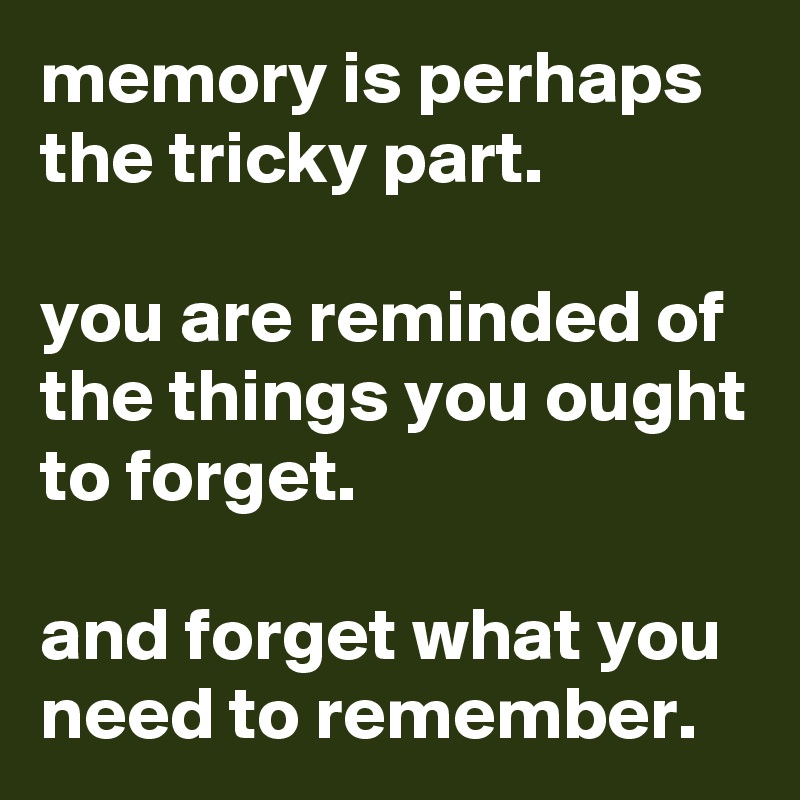 memory is perhaps the tricky part.

you are reminded of the things you ought to forget.

and forget what you need to remember.