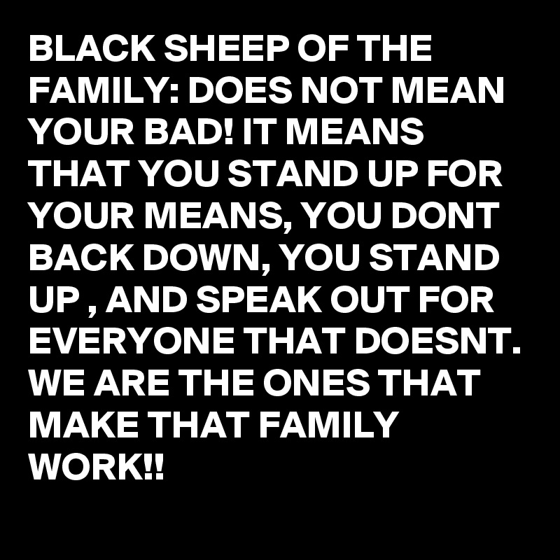 BLACK SHEEP OF THE FAMILY: DOES NOT MEAN YOUR BAD! IT MEANS THAT YOU STAND UP FOR YOUR MEANS, YOU DONT BACK DOWN, YOU STAND UP , AND SPEAK OUT FOR EVERYONE THAT DOESNT. WE ARE THE ONES THAT MAKE THAT FAMILY WORK!!
