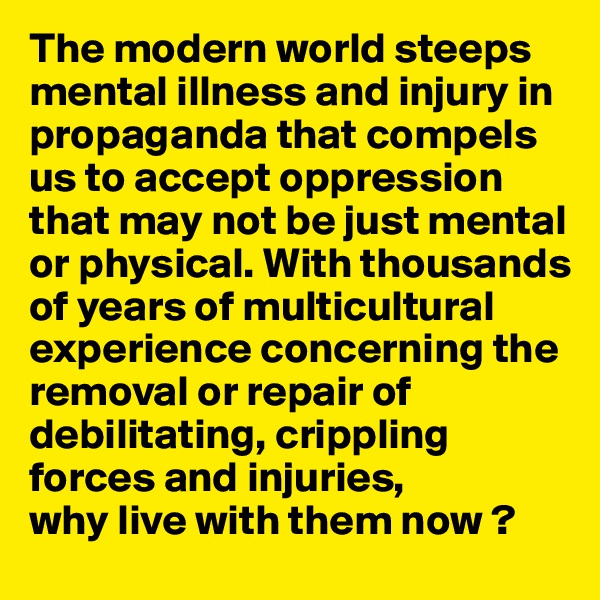 The modern world steeps mental illness and injury in propaganda that compels us to accept oppression that may not be just mental or physical. With thousands of years of multicultural experience concerning the removal or repair of debilitating, crippling forces and injuries, 
why live with them now ?