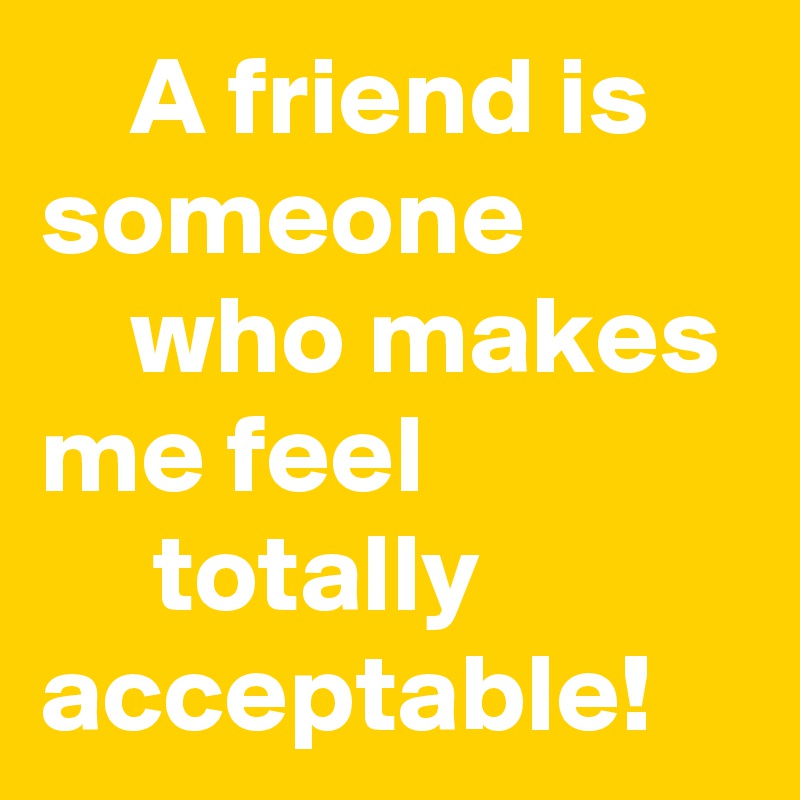    A friend is someone              who makes me feel                   totally acceptable! 