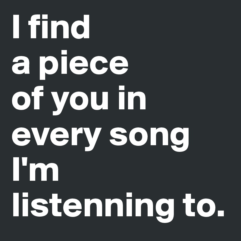 I find 
a piece 
of you in every song 
I'm listenning to.