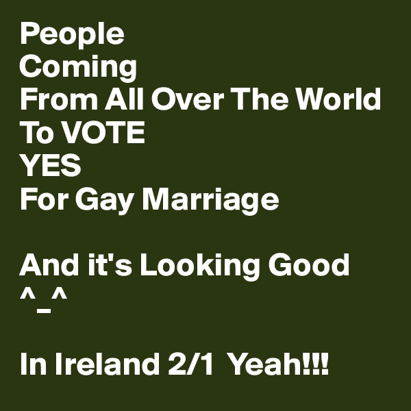 People
Coming
From All Over The World To VOTE 
YES 
For Gay Marriage 

And it's Looking Good ^_^

In Ireland 2/1  Yeah!!!