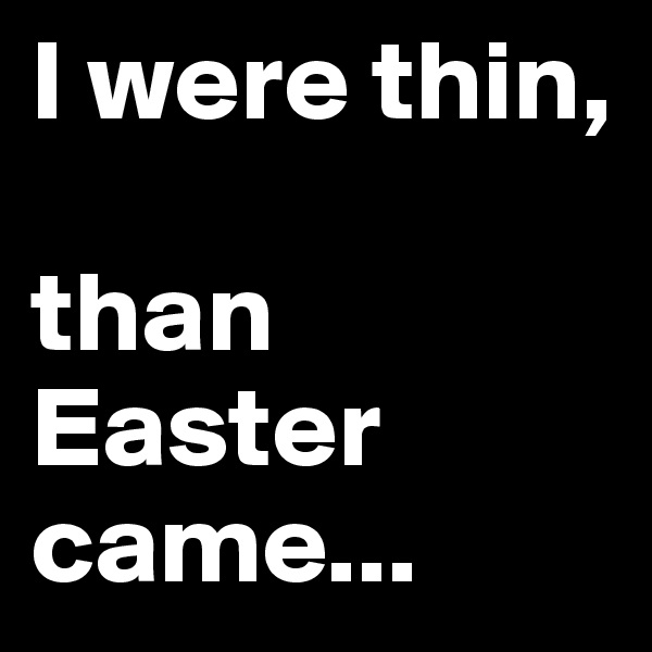 I were thin, 

than Easter came...