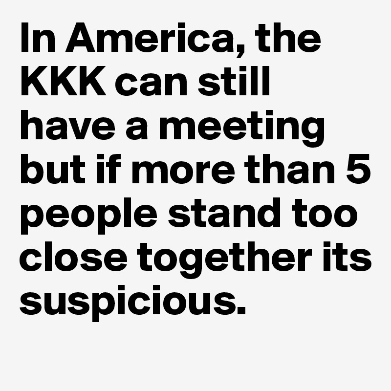 In America, the KKK can still have a meeting but if more than 5 people stand too close together its suspicious. 