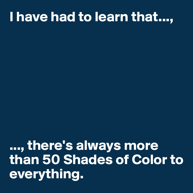 I have had to learn that...,








..., there's always more than 50 Shades of Color to everything. 