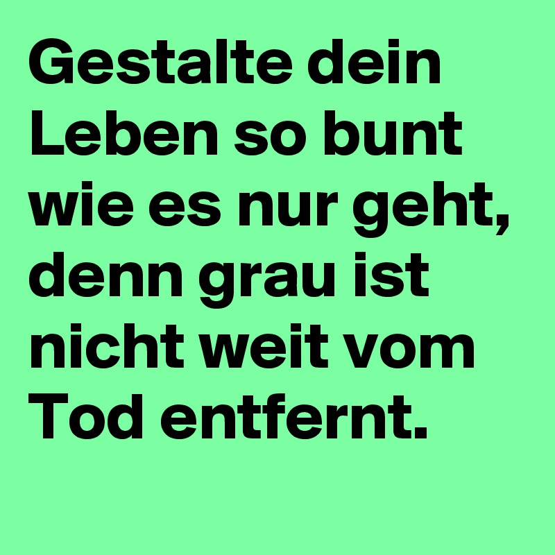 Gestalte dein Leben so bunt wie es nur geht, denn grau ist nicht weit vom Tod entfernt. 