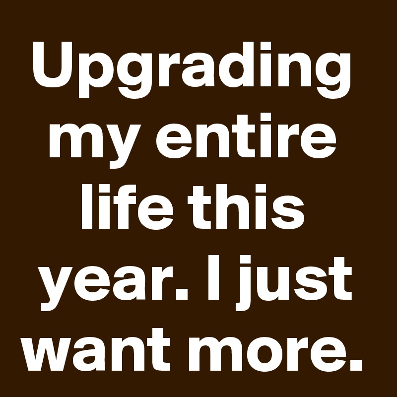 Upgrading my entire life this year. I just want more.