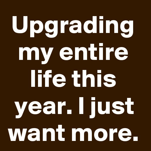 Upgrading my entire life this year. I just want more.