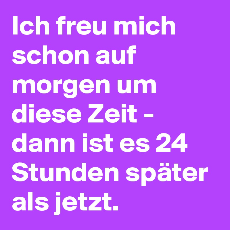 Ich freu mich schon auf morgen um diese Zeit - dann ist es 24 Stunden später als jetzt. 