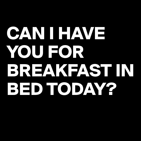
CAN I HAVE YOU FOR BREAKFAST IN BED TODAY?
