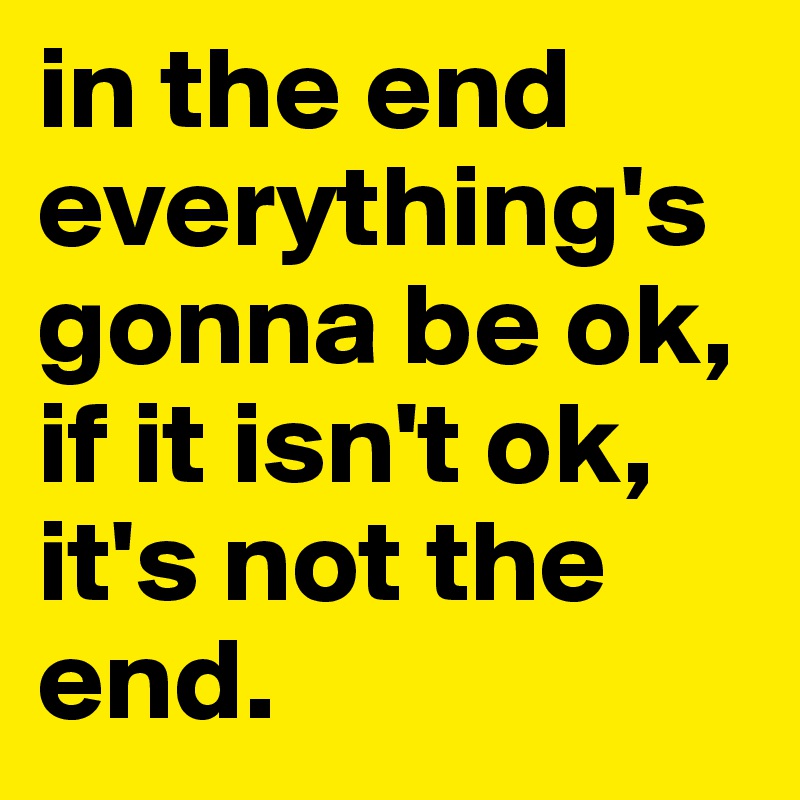 in the end everything's gonna be ok, if it isn't ok, it's not the end.