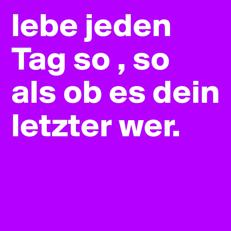 lebe jeden Tag so , so als ob es dein letzter wer.

