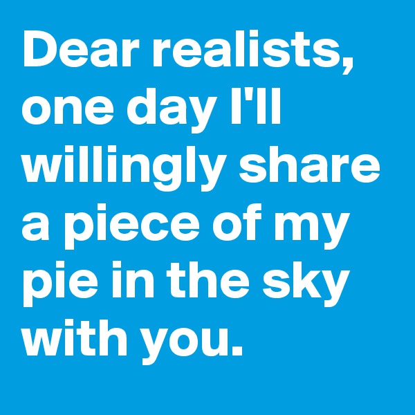 Dear realists, one day I'll willingly share a piece of my pie in the sky with you.