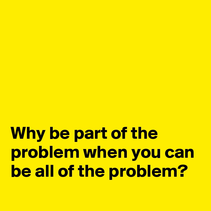 





Why be part of the problem when you can be all of the problem?