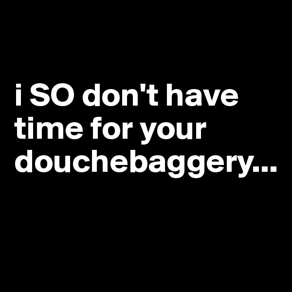 

i SO don't have time for your douchebaggery...

