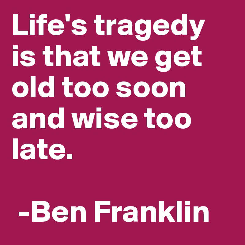 Life's tragedy is that we get old too soon and wise too late. 

 -Ben Franklin