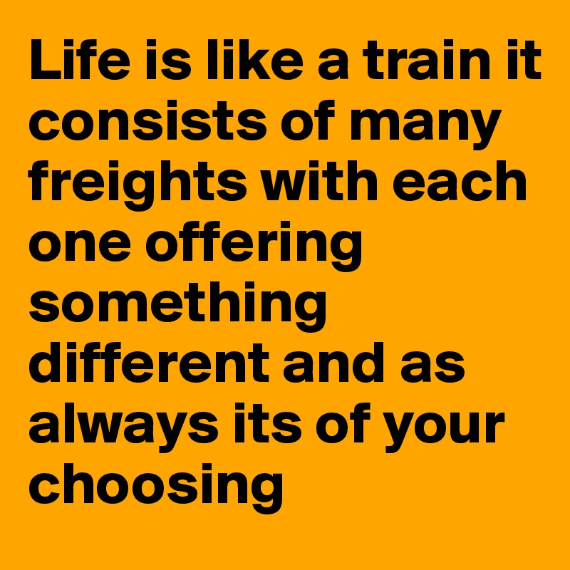 Life is like a train it consists of many freights with each one offering something different and as always its of your choosing