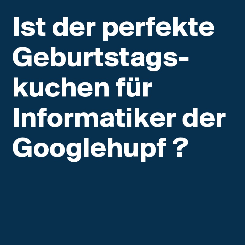 Ist der perfekte Geburtstags-
kuchen für Informatiker der Googlehupf ?

