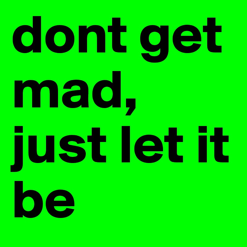 dont get mad, just let it be