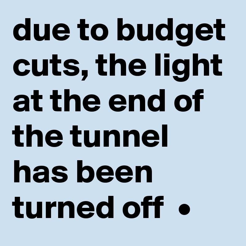 due to budget cuts, the light at the end of the tunnel has been turned off  •