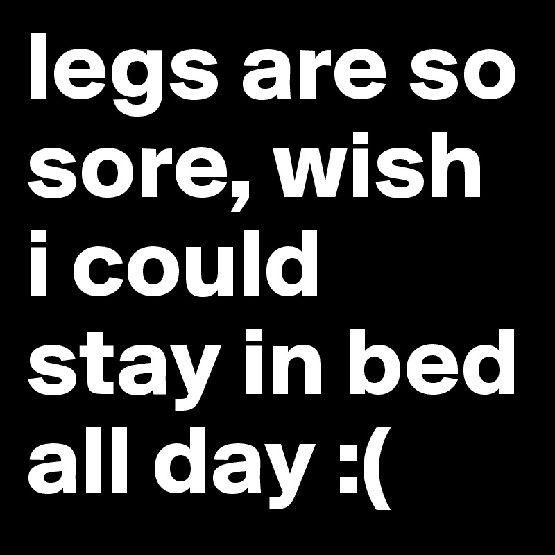 legs are so sore, wish i could stay in bed all day :(