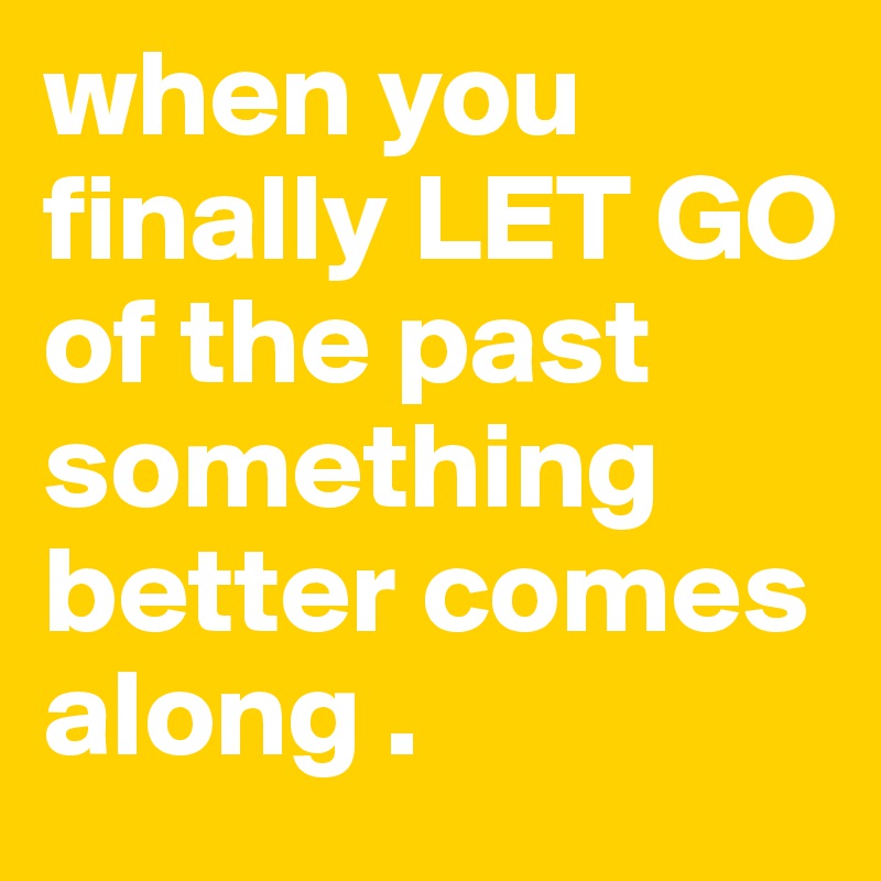 when you finally LET GO of the past something better comes along .