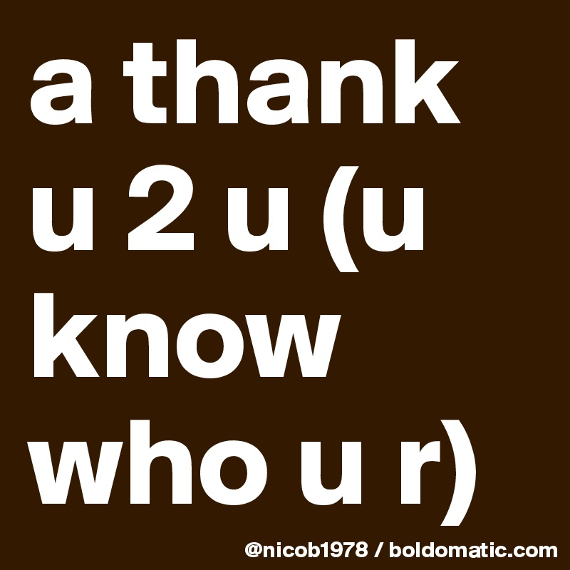 a thank u 2 u (u know who u r)