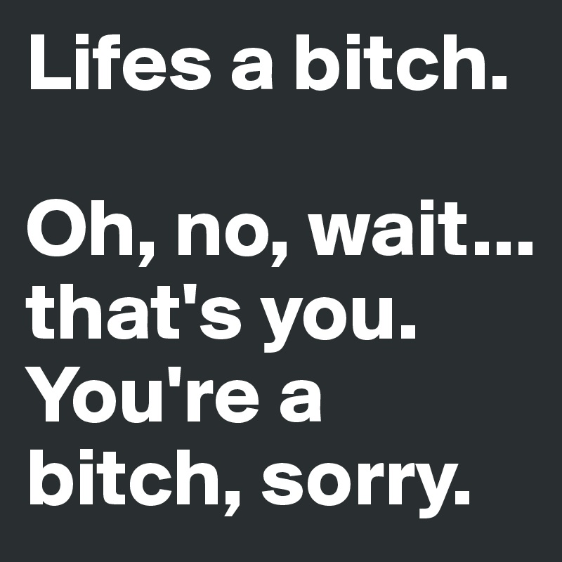 Lifes a bitch. 

Oh, no, wait... 
that's you. You're a bitch, sorry.