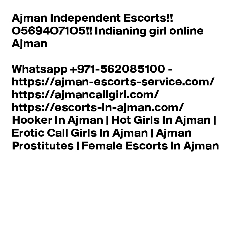 Ajman Independent Escorts!! O5694O71O5!! Indianing girl online Ajman

Whatsapp +971-562085100 - https://ajman-escorts-service.com/ https://ajmancallgirl.com/ https://escorts-in-ajman.com/ Hooker In Ajman | Hot Girls In Ajman | Erotic Call Girls In Ajman | Ajman Prostitutes | Female Escorts In Ajman