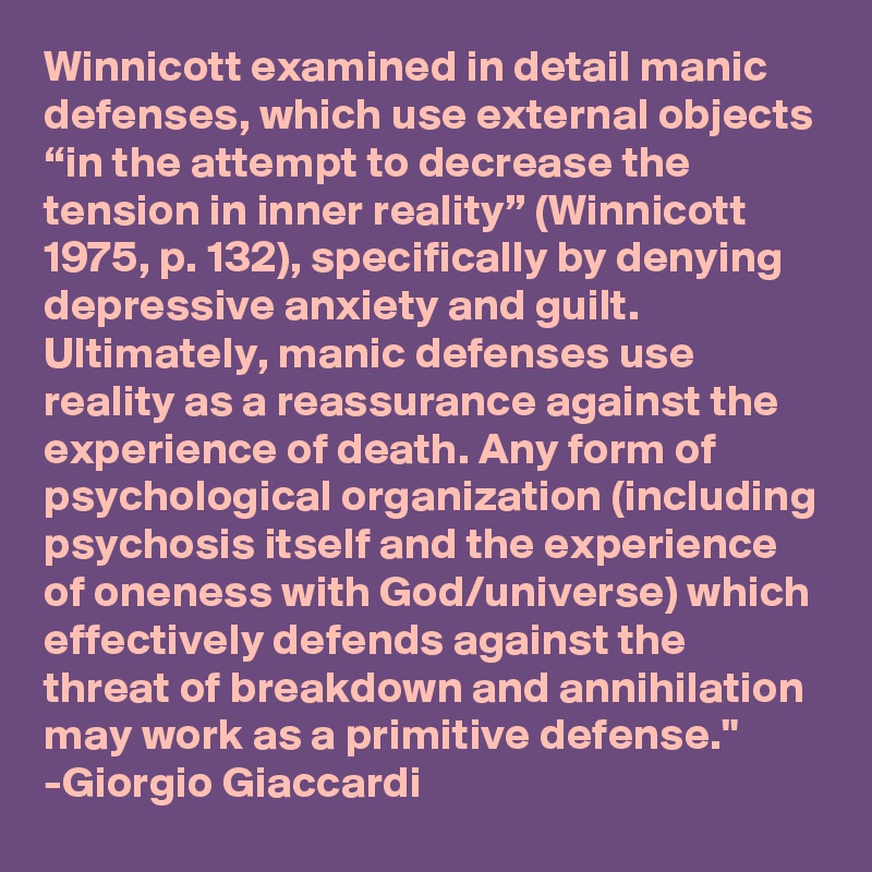 Winnicott examined in detail manic defenses, which use external objects “in the attempt to decrease the tension in inner reality” (Winnicott 1975, p. 132), specifically by denying depressive anxiety and guilt. Ultimately, manic defenses use reality as a reassurance against the experience of death. Any form of psychological organization (including psychosis itself and the experience of oneness with God/universe) which effectively defends against the threat of breakdown and annihilation may work as a primitive defense."
-Giorgio Giaccardi