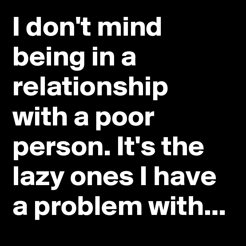 I don't mind being in a relationship with a poor person. It's the lazy ones I have a problem with...