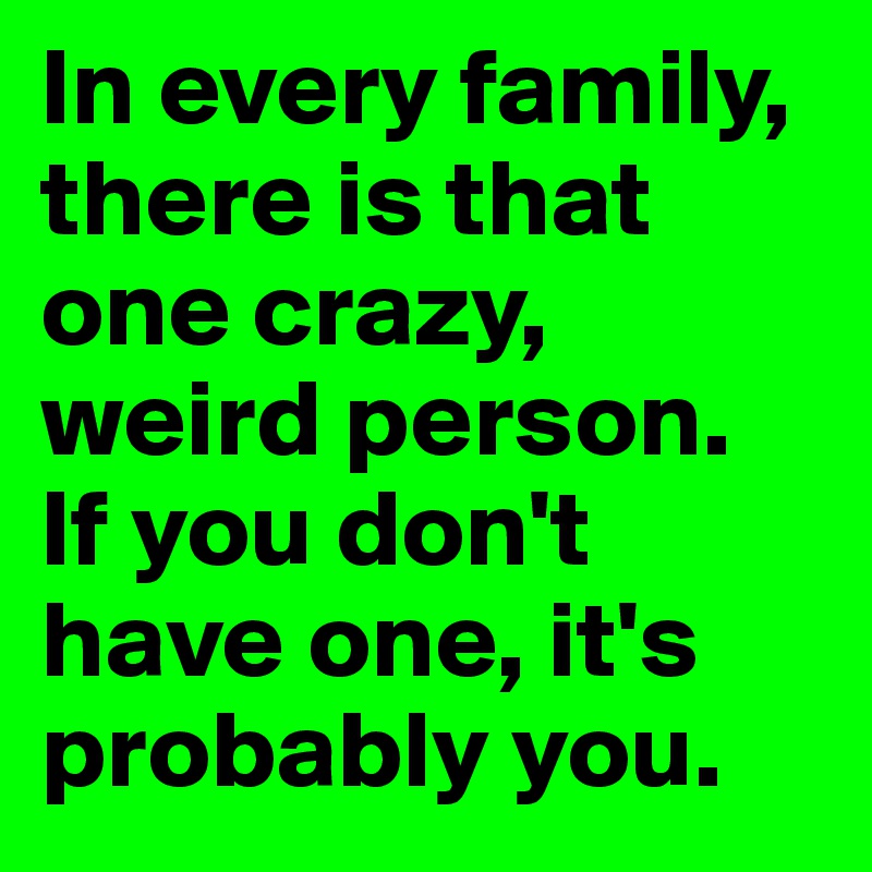 In every family, there is that one crazy, weird person.
If you don't have one, it's probably you.
