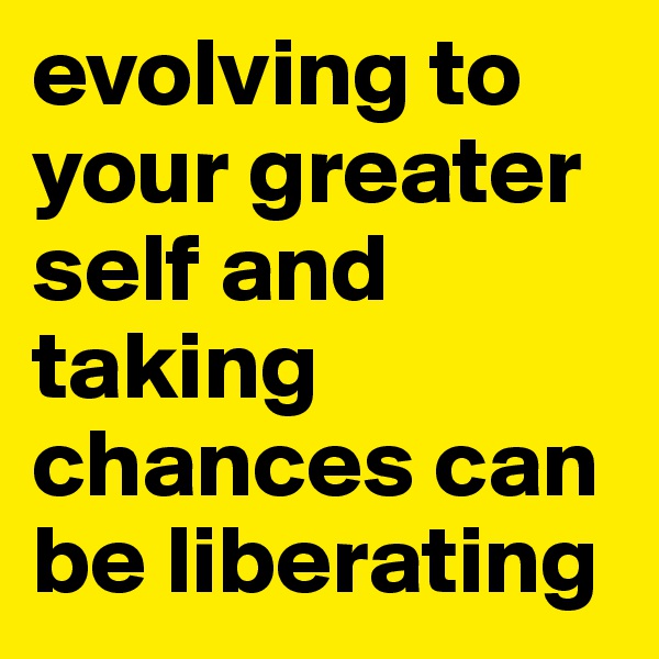 evolving to your greater self and taking chances can be liberating