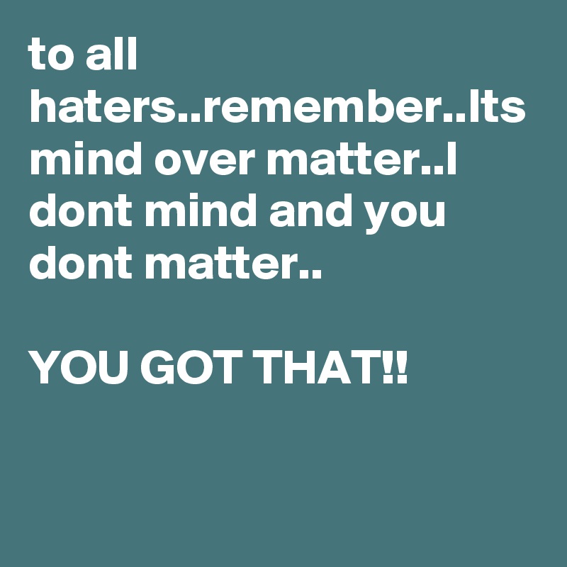 to all haters..remember..Its mind over matter..I dont mind and you dont matter..

YOU GOT THAT!!