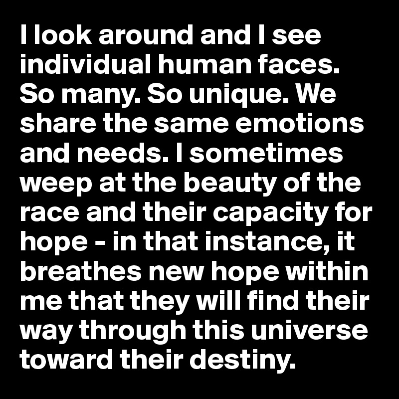 I look around and I see individual human faces. So many. So unique. We share the same emotions and needs. I sometimes weep at the beauty of the race and their capacity for hope - in that instance, it breathes new hope within me that they will find their way through this universe toward their destiny. 