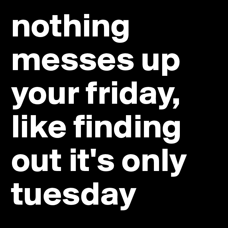 nothing messes up your friday, like finding out it's only tuesday