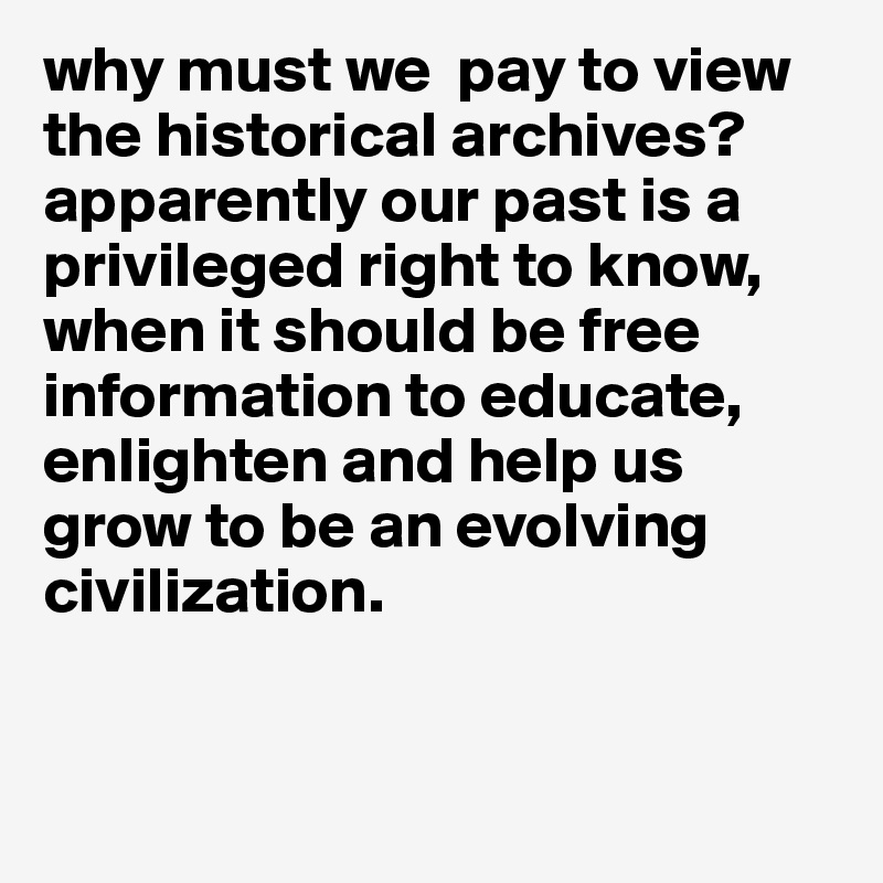 why must we  pay to view the historical archives? apparently our past is a privileged right to know, when it should be free information to educate, enlighten and help us grow to be an evolving civilization.


