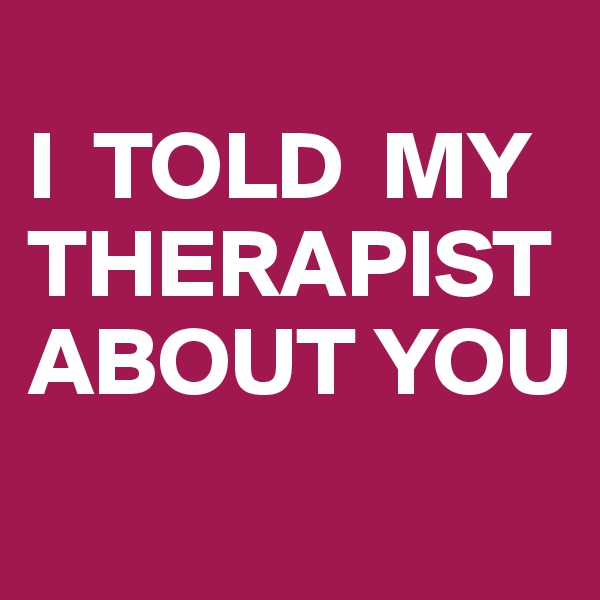 
I  TOLD  MY THERAPIST ABOUT YOU

