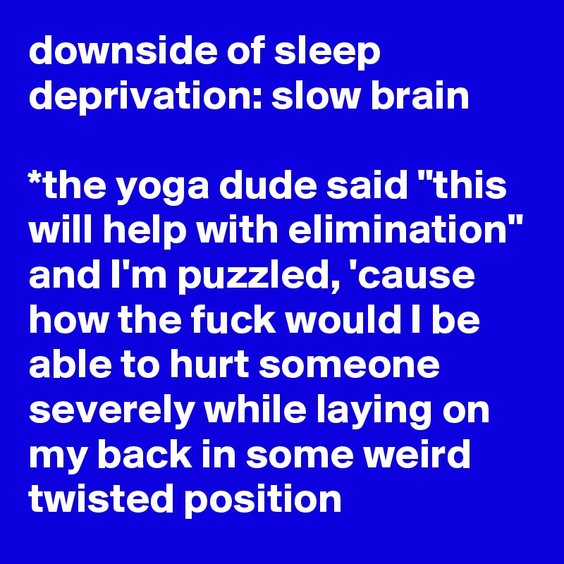 downside of sleep deprivation: slow brain

*the yoga dude said "this will help with elimination" and I'm puzzled, 'cause how the fuck would I be able to hurt someone severely while laying on my back in some weird twisted position