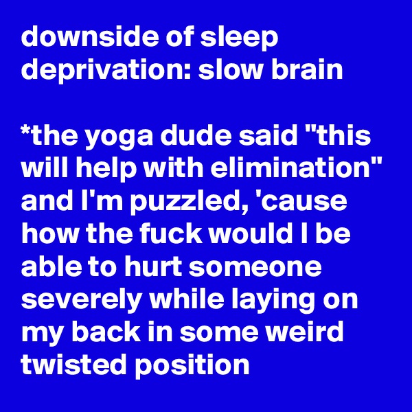downside of sleep deprivation: slow brain

*the yoga dude said "this will help with elimination" and I'm puzzled, 'cause how the fuck would I be able to hurt someone severely while laying on my back in some weird twisted position