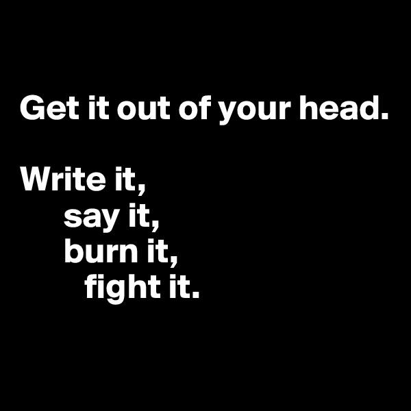 

Get it out of your head.

Write it,
      say it,
      burn it, 
         fight it. 

